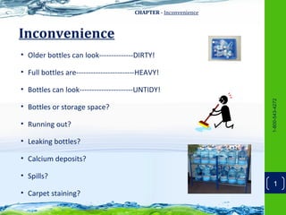 CHAPTER - Inconvenience



Inconvenience
• Older bottles can look--------------DIRTY!

• Full bottles are------------------------HEAVY!

• Bottles can look----------------------UNTIDY!




                                                                 1-800-543-4272
• Bottles or storage space?

• Running out?

• Leaking bottles?

• Calcium deposits?

• Spills?
                                                                     1
• Carpet staining?
 
