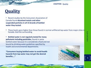 CHAPTER - Quality



Quality
• Recent studies by the Consumers Association of
Canada found dissolved metals and other
suspended particles in all 15 brands of bottled
water they tested.

• These levels were higher than those found in normal unfiltered tap water from major cities in
  Canada. And the surrounding




                                                                                                  1-800-543-4272
• Bottled water is not regularly tested for many
pollutants including pesticides, found in some
bottled water because it is considered a food and not
bound by drinking water guidelines specified by
health and environmental departments.

“Consumers buying bottled water to avoid health
hazards from tap water may not get the desired
benefits….”
                                                                                                      1
 