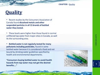 CHAPTER - Quality



Quality
• Recent studies by the Consumers Association of
Canada found dissolved metals and other
suspended particles in all 15 brands of bottled
water they tested.

• These levels were higher than those found in normal




                                                                                1-800-543-4272
unfiltered tap water from major cities in Canada, as well
As the surrounding area.

• Bottled water is not regularly tested for many
pollutants including pesticides, found in some
bottled water because it is considered a food and not
bound by drinking water guidelines specified by
health and environmental departments.

“Consumers buying bottled water to avoid health
hazards from tap water may not get the desired
benefits….”
                                                                                    1
 