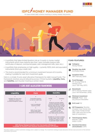 An open ended debt scheme investing in money market instruments
The above stated is current investment strategy and is subject to change. The investment strategy & asset allocation will be as per provisions of the Scheme
Information Document.
• A portfolio that takes limited duration risk as it invests in money market
instruments which have maturity less than 1 year (includes treasury bills,
certificates of deposit, commercial paper, cash management bills, repo, etc.).
• A portfolio that emphasizes on high quality - currently 100% AAA and equivalent
instruments (limit your credit risk).
• This fund is recommended for a minimum investment horizon of 6 months,
making it suitable for near term investment goals.
FUND FEATURES:
Category:
Money Market
Inception Date:
18th February 2003
Fund Manager:
Mr. Anurag Mittal &
Harshal Joshi
(w.e.f. 15th May 2017)
Benchmark:
NIFTY Money Market Index
(w.e.f 11th November, 2019)
SIP Frequency: Monthly
(Investor may choose any
day of the month except
29th, 30th and 31st as the
date of instalment.)
Minimum Investment
Amount: `100/- and
any amount thereafter.
Standard Deviation
(Annualized): 0.81%
Total Expense Ratio:
Regular: 0.98%
Direct: 0.21%
Monthly Avg AUM:
` 2,715.62 Crores
Exit Load: Nil
IDFC MONEY MANAGER FUND
3-LENS DEBT ALLOCATION FRAMEWORK
Core Satellite
Liquidity
Bulk of your fixed
income allocation
should be to this bucket
Controlled duration
as well as credit risks
Low to moderate
maturity profile
Credit Duration
Suitable for investors looking
to take higher risks (Credit,
Duration or both) in order
to generate higher returns
Suitable for short term
parking of surplus or
to build emergency corpus
Products pursuing ‘alpha’
oriented strategies through
interest rate risk (for instance
Dynamic Bond Funds or Gilt
Funds) and /or through
credit risk (credit risk funds
or funds in other
categories that do not
have high quality portfolio)
IDFC Money Manager Fund fits in the Core bucket offering and
is suitable for investors with minimum investment horizon of 6 months
IDFC MONEY MANAGER FUND
Here is a simple 3-Lens asset allocation framework for debt mutual funds. The
framework revolves around allocating across 3 three buckets: Liquidity, Core,
and Satellite, each bucket meeting a certain need.
 