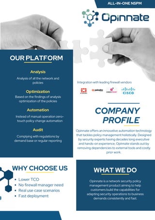 COMPANY
PROFILE
WHY CHOOSE US WHAT WE DO
Opinnate offers an innovative automation technology
that tackles policy management holistically. Designed
by security experts having decades long executive
and hands-on experience, Opinnate stands out by
removing dependencies to external tools and costly
prior work.
Analysis of all the network and
policies
Based on the findings of analysis
optimization of the policies
Complying with regulations by
demand base or regular reporting
OUR PLATFORM
Lower TCO
No firewall manager need
Real use case scenarios
Fast deployment
Opinnate is a network security policy
management product aiming to help
customers build the capabilities for
adapting security operations to business
demands consistently and fast.
Analysis
Optimization
Audit
Automation
Instead of manual operation zero-
touch policy change automation
Integration with leading on-prem firewalls
Integration with leading firewall vendors
ALL-IN-ONE NSPM
 