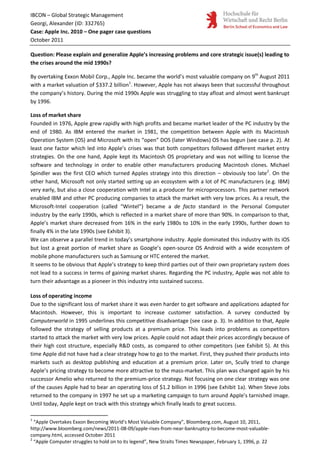 IBCON – Global Strategic Management
Georgi, Alexander (ID: 332765)
Case: Apple Inc. 2010 – One pager case questions
October 2011

Question: Please explain and generalize Apple’s increasing problems and core strategic issue(s) leading to
the crises around the mid 1990s?

By overtaking Exxon Mobil Corp., Apple Inc. became the world’s most valuable company on 9th August 2011
with a market valuation of $337.2 billion1. However, Apple has not always been that successful throughout
the company’s history. During the mid 1990s Apple was struggling to stay afloat and almost went bankrupt
by 1996.

Loss of market share
Founded in 1976, Apple grew rapidly with high profits and became market leader of the PC industry by the
end of 1980. As IBM entered the market in 1981, the competition between Apple with its Macintosh
Operation System (OS) and Microsoft with its “open” DOS (later Windows) OS has begun (see case p. 2). At
least one factor which led into Apple’s crises was that both competitors followed different market entry
strategies. On the one hand, Apple kept its Macintosh OS proprietary and was not willing to license the
software and technology in order to enable other manufacturers producing Macintosh clones. Michael
Spindler was the first CEO which turned Apples strategy into this direction – obviously too late2. On the
other hand, Microsoft not only started setting up an ecosystem with a lot of PC manufacturers (e.g. IBM)
very early, but also a close cooperation with Intel as a producer for microprocessors. This partner network
enabled IBM and other PC producing companies to attack the market with very low prices. As a result, the
Microsoft-Intel cooperation (called “Wintel”) became a de facto standard in the Personal Computer
industry by the early 1990s, which is reflected in a market share of more than 90%. In comparison to that,
Apple’s market share decreased from 16% in the early 1980s to 10% in the early 1990s, further down to
finally 4% in the late 1990s (see Exhibit 3).
We can observe a parallel trend in today’s smartphone industry. Apple dominated this industry with its iOS
but lost a great portion of market share as Google’s open-source OS Android with a wide ecosystem of
mobile phone manufacturers such as Samsung or HTC entered the market.
It seems to be obvious that Apple’s strategy to keep third parties out of their own proprietary system does
not lead to a success in terms of gaining market shares. Regarding the PC industry, Apple was not able to
turn their advantage as a pioneer in this industry into sustained success.

Loss of operating income
Due to the significant loss of market share it was even harder to get software and applications adapted for
Macintosh. However, this is important to increase customer satisfaction. A survey conducted by
Computerworld in 1995 underlines this competitive disadvantage (see case p. 3). In addition to that, Apple
followed the strategy of selling products at a premium price. This leads into problems as competitors
started to attack the market with very low prices. Apple could not adapt their prices accordingly because of
their high cost structure, especially R&D costs, as compared to other competitors (see Exhibit 5). At this
time Apple did not have had a clear strategy how to go to the market. First, they pushed their products into
markets such as desktop publishing and education at a premium price. Later on, Scully tried to change
Apple’s pricing strategy to become more attractive to the mass-market. This plan was changed again by his
successor Amelio who returned to the premium-price strategy. Not focusing on one clear strategy was one
of the causes Apple had to bear an operating loss of $1.2 billion in 1996 (see Exhibit 1a). When Steve Jobs
returned to the company in 1997 he set up a marketing campaign to turn around Apple’s tarnished image.
Until today, Apple kept on track with this strategy which finally leads to great success.

1
  “Apple Overtakes Exxon Becoming World’s Most Valuable Company”, Bloomberg.com, August 10, 2011,
http://www.bloomberg.com/news/2011-08-09/apple-rises-from-near-bankruptcy-to-become-most-valuable-
company.html, accessed October 2011
2
  “Apple Computer struggles to hold on to its legend”, New Straits Times Newspaper, February 1, 1996, p. 22
 