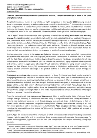 IBCON – Global Strategic Management
Georgi, Alexander (ID: 332765)
Case: Apple Inc. 2010 – One pager case questions
November 2011

Question: Please assess the (sustainable?) competitive position / competitive advantage of Apple in the global
smartphone market.

The global smartphone market is very volatile and highly competitive. In third-quarter 2011 Samsung overtook
Apple in smartphone shipments as well as market share for the first time in its history1. Due to the announcement
of the next generation of Apple’s iPhone, many customers waited for its release, which resulted in fewer shipments
during the third-quarter. However, another possible reason could be Apple’s loss of competitive advantage vis-à-vis
its competitors. Based on the VRIO framework, Apple’s competitive advantage will be assessed in this paper.

One of Apple’s most valuable resources and capabilities is indisputably its strong brand name and marketing
strategy. Their good reputation combined with high quality products leads to a high brand loyalty on the customer
side. Furthermore, Apple products are being a status symbol among young adults, so that their products appear to
be worth the extra money. Rather than advertising the iPhone as a powerful device full of latest technology, Apple
claims that the product can make the consumer’s life easier and better. This ability is definitely valuable, rare and
nearly impossible to imitate by other firms. Apple also applies this notion to its entire organization. Hence, the
brand and their commercialization strategy can be viewed as sustained competitive advantage.

Another outstanding resource is the product portfolio that integrates as one. Apple successfully covers multiple
areas of consumer electronics, such as music players, smartphones, tablets as well as computers. Due to its success
with the iPad, Apple attracted many first-time buyers. Once the customer has bought one product, he will most
likely buy other Apple products afterwards since the company has focused on a highly integrated operating system
and services. Moreover, Apple gains advantage through economies of scope by using similar hardware and
software on their different devices. This phenomenon is unique in this industry and inimitable. Altogether, this
leads to another competitive advantage as the product portfolio is in line with Apple’s overall strategy and
organization.

Product and service integration is another core competency of Apple. On the one hand, Apple is doing very well in
bringing together multiple functions in one device, such as music library, email, apps or video functionality. On the
other hand, the company also integrates hardware, software and services of different products using iTunes or
iCloud as a seamlessly integrated hub. Even though it is valuable and currently rare, it is not impossible to imitate.
Google with its Android OS is already offering similar integrated services such as GMail, Picasa, Google Docs or the
Android Market. Based on cloud technology, these are also available on laptops, smartphones and tablets without
any constraints. Google is working hard on an even better integration of these services. Nevertheless, in this regard
Apple has a temporary competitive advantage.

From the resource-based view, research and development (R&D) is another crucial factor of success. Apple’s
strategic foresight capability in combination with their ability to bring innovations from concept to market – in
order to meet customer’s wants and needs through applying user centered design – is definitely one of their key
success factors. Besides, they obtain a huge portfolio of patents. However, other firms like Samsung or HTC also
have many patents as well as innovative power. Furthermore, Apple struggles with technological issues, e.g.
regarding the antenna (iPhone 4) or battery life2 (iPhone 4S). Therefore, Apple’s R&D capability will be rated as
competitive parity.

Overall, Apple still possesses competitive advantages, of which some can even be considered as being sustainable.
However, with increased efforts of its competitors, Apple is under pressure of preserving these advantages. To
remain a leading position, Apple must focus on their core competencies and carry on introducing cutting-edge
products.
1
  “Samsung outshines Apple in smartphone shipments, market share”, news.cnet.com, Nov. 4, 2011, http://news.cnet.com/
8301-13579_3-57318644-37/samsung-outshines-apple-in-smartphone-shipments-market-share/, accessed Nov. 2011
2
  “Apple Confirms iPhone 4S Battery Issue, Offers Fix”, www.forbes.com, Nov. 4, 2011,
http://www.forbes.com/sites/mobiledia/2011/11/04/apple-confirms-iphone-4s-battery-issue-offers-fix/, accessed Nov. 2011
 