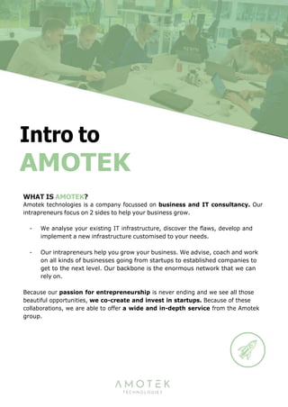 AMOTEK
WHAT IS AMOTEK?
Amotek technologies is a company focussed on business and IT consultancy. Our
intrapreneurs focus on 2 sides to help your business grow.
- We analyse your existing IT infrastructure, discover the ﬂaws, develop and
implement a new infrastructure customised to your needs.
- Our intrapreneurs help you grow your business. We advise, coach and work
on all kinds of businesses going from startups to established companies to
get to the next level. Our backbone is the enormous network that we can
rely on.
Because our passion for entrepreneurship is never ending and we see all those
beautiful opportunities, we co-create and invest in startups. Because of these
collaborations, we are able to offer a wide and in-depth service from the Amotek
group.
 