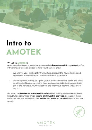 Intro to
AMOTEK
WHAT IS AMOTEK?
Amotek technologies is a company focussed on business and IT consultancy. Our
intrapreneurs focus on 2 sides to help your business grow.
- We analyse your existing IT infrastructure, discover the ﬂaws, develop and
implement a new infrastructure customised to your needs.
- Our intrapreneurs help you grow your business. We advise, coach and work
on all kinds of businesses going from startups to established companies to
get to the next level. Our backbone is the enormous network that we can
rely on.
Because our passion for entrepreneurship is never ending and we see all those
beautiful opportunities, we co-create and invest in startups. Because of these
collaborations, we are able to offer a wide and in-depth service from the Amotek
group.
 