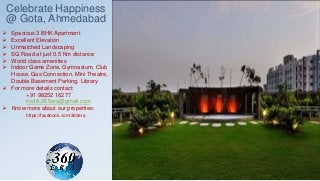 Celebrate Happiness
@ Gota, Ahmedabad
 Spacious 3 BHK Apartment
 Excellent Elevation
 Unmatched Landscaping
 SG Road at just 0.5 Km distance
 World class amenities
 Indoor Game Zone, Gymnasium, Club
House, Gas Connection, Mini Theatre,
Double Basement Parking, Library.
 For more details contact:
+91 98252 16277
nishit.360era@gmail.com
 Know more about our properties:
https://facebook.com/360era
 