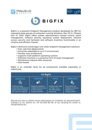 BigFix is a powerful Endpoint Management product developed by IBM for
managing large groups of computers running Windows, Mac OS X, VMware
ESX or UNIX. Bigfix offers system administrators remote control, patch
management, software sharing, operating system deployment, network
access security and hardware and software inventory functionality in an
intuitive and efficient manner.
Bigfix's distinctive advantages over other endpoint management solutions:
• Fast, real-time deployments
• Extremely adaptable to your IT environment
• Flexible, easy architecture
• Supports multi-platform operating systems
• Software inventory is a proactive form of asset management
• Maintenance requires little resources
• Multi-tenant
Bigfix is an umbrella name for all components available separately or
collectively.
Would you like to obtain more information or schedule an appointment?
Contact us by phone on +31 30 258 60 85 or by sending an email to
info@fullblue.eu
 