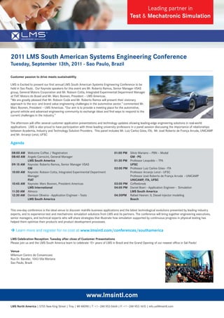 Leading partner in
                                                                                             Test & Mechatronic Simulation




2011 LMS South American Systems Engineering Conference
Tuesday, September 13th, 2011 - Sao Paulo, Brazil

Customer passion to drive meets sustainability

LMS is Excited to present our ﬁrst annual LMS South American Systems Engineering Conference to be
held in Sao Paulo. Our Keynote speakers for this event are Mr. Roberto Ramos, Senior Manager VSAS
group, General Motors Corporation and Mr. Robson Cotta, Integrated Experimental Department Manager
at FIAT Motors do Brasil and Mr. Marc Boonen, President – LMS Americas.
“We are greatly pleased that Mr. Robson Coda and Mr. Roberto Ramos will present their visionary
approach to the eco- and brand value engineering challenges in the automotive sector.” commented Mr.
Marc Boonen, President – LMS Americas. “Our aim is to provide a meeting place for the automotive,
ground vehicle and advanced engineering community to exchange ideas and ﬁnd ways to respond to the
current challenges in the industry.”

The afternoon will offer several customer application presentations and technology updates showing leading-edge engineering solutions in real-world
applications. LMS is also proud to have participation with three leading university professors in a panel session discussing the importance of relationships
between Academia, Industry and Technology Solution Providers. This panel includes Mr. Luiz Carlos Góes, ITA; Mr. José Roberto de França Arruda, UNICAMP
and Mr. Arcanjo Lenzi, UFSC

Agenda

08:00 AM Welcome Coffee / Registration                                          01:00 PM Silvio Mariano – PBN – Modal
08:40 AM Angelo Carrocini, General Manager                                               GM - PG
         LMS South America                                                      01:30 PM Professor Leopoldo – TPA
09:15 AM Keynote: Roberto Ramos, Senior Manager VSAS                                     UFSC
         GM                                                                     02:00 PM Professor Luiz Carlos Góes - ITA
10:00 AM Keynote: Robson Cotta, Integrated Experimental Department                       Professor Arcanjo Lenzi - UFSC
         Manager                                                                         Professor José Roberto de França Arruda - UNICAMP
         FIAT                                                                            UNICAMP, ITA, UFSC
10:45 AM Keynote: Marc Boonen, President Americas                               03:00 PM Coffeebreak
         LMS International                                                      04:00 PM Daniel Boeri - Application Engineer - Simulation
11:30 AM Almoco                                                                          LMS South America
12:30 AM Denison Oliveira - Application Engineer - Tests                        04:30PM Rafael Heeren: IL Diesel injector modeling
         LMS South America                                                               Bosch


This one-day conference is the ideal venue to discover real-life business applications and the latest technological evolutions presented by leading industry
experts, and to experience test and mechatronic simulation solutions from LMS and its partners. The conference will bring together engineering executives,
senior managers, and technical experts who will share strategies that illustrate how simulation supported by continuous progress in physical testing has
helped them optimize their products and product development processes.

 Learn more and register for no cost at www.lmsintl.com/conferences/southamerica

LMS Celebration Reception: Tuesday after close of Customer Presentations
Please join us and the LMS South America team to celebrate 15+ years of LMS in Brazil and the Grand Opening of our newest ofﬁce in Sal Paolo!

Venue
Milenium Centro de Convencoes
Rua Dr. Bacelar, 1043 Vila Mariana
Sao Paulo, Brazil




                                                           www.lmsintl.com
LMS North America | 5755 New King Street | Troy | MI 48098 | T: +1 - 248 952-5664 | F: +1 - 248 952-1610 | info.us@lmsintl.com
 