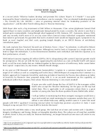 ONE PAGE REPORT - Reverse Mentoring
Return On Intangible
In a recent article “Effective leaders develop and promote the culture: Bayer's K S Harish ” I was quite1
impressed by Bayer’s relentless pursuit of excellence, one for example, “Our accelerated leadership program
– My Growth My Life (MGML) – aims at grooming internal talent for leadership positions in the
organization.”, and the other Harish talking about is ‘Reverse Mentoring’.
With Bayer after such a big investment of $60 billion in Monsanto, Class action glyphosate lawsuit ﬁled
against Bayer in many countries and glyphosate being banned by many a country, the article is one that is
indeed quite commendable. Going through what happened to VW, Siemens, HP - Autonomy, Infosys, TATA
and very recently IL&FS none of us are any wiser what classical action individual companies mentioned
have taken to go forward. No guarantee that such a material event would not happen again. I pinpoint in my
book as read, laughed and ﬁled code, quoting Joseph Murphy in an OECD Review of anti-bribery
consultation paper.
My work explains how Newton’s Second Law of Motion, Force = Mass * Acceleration, is utilised for Return
on Intangible with Force as the Denominator. Although we tend to look at Corporate as a single entity, we
tend to forget the individuals. F as the Denominator identiﬁes each individual and ﬁnds the equation as to
their performance, of each.
With Indian Economy targeting $5 trillion GDP by 2024, extrapolating with current Corporate growth would
be unimpressive. We are yet with the boss suppressing the one below as a rule of thumb? IL&FS will repeat
itself, so will be many banks that are clubbed together in their pursuance of inefﬁciency. India cannot better
their capital - output ratio, by any means. Attitude should change.
In my post on CSR Research and Corporate Sustainability I explain in a common template to reach the2
target of $ 5 trillion as well as competing well with China. CREAM Report of companies that I mention is a
holistic approach to Corporate Growth by analysing an Index of Inactivity by Process Area whereas an Index
of Inactivity by Resource Area prepared along with it, is an accurate assessment on the capability of
individuals within that company. Here where ‘Reverse Mentoring’ is very much needed?
If some one who could change the face of IL&FS it is the managers within
IL&FS who accept the ‘Reverse Mentoring’ for the guys on the top had
failed them. This is applicable to all companies where there is a great
number of young who have the three qualities Warren Buffett talks about.
I will go further in mentioning that these energetic managers would form a
team and would not mind mentoring for companies outside their own. $5
trillion is one whole India now adding another same in 4 years? We need
people with WB 3 qualities? Grooming internal talent for leadership positions anywhere in India. I want
Patanjali to top not just HUL? I want IL&FS to look for this team?
Successful IITs and IIMs make a very small group. We lack that set of men and women with 3 Qualities -
Integrity, Intelligence and Energy. Return on Intangible identiﬁes them. The culture we all need but available
in plenty. Know it, they are ready for ‘Reverse Mentoring’, no longer hierarchical one man call centre in any
company?
https://www-peoplematters-in.cdn.ampproject.org/c/s/www.peoplematters.in/amp-leadtheway-effective-leaders-develop-and-promote-the-1
culture-bayers-k-s-harish-23272
https://www.linkedin.com/posts/jayaraman-iyer-6027b71_csr-research-and-corporate-sustainability-activity-6585581528754028544-Cupv2
IBCM © Research 2019 -1 1
 