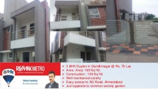  3 BHK Duplex in Gandhinagar @ Rs. 75 Lac
 Area : Area: 189 Sq Yd.
 Construction : 159 Sq Yd
 Well maintained society
 Easy access to SG Road, Ahmedabad
 Just opposite to common society garden
 