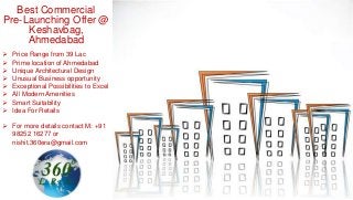 Best Commercial
Pre-Launching Offer @
Keshavbag,
Ahmedabad
 Price Range from 39 Lac
 Prime location of Ahmedabad
 Unique Architectural Design
 Unusual Business opportunity
 Exceptional Possibilities to Excel
 All Modern Amenities
 Smart Suitability
 Idea For Retails
 For more details contact M: +91
98252 16277 or
nishit.360era@gmail.com
 