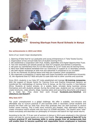 Growing Startups from Rural Schools in Kenya
Our achievements in 2015 and 2016
Some of our recent major developments:
1. Opening of Sote Hub for our graduates and young entrepreneurs in Taita Taveta County;
2. Organization of two annual trade fairs of student training firms;
3. We established a cooperation with iHub, Andela, SwahiliBox and Digital Opportunities Trust;
4. Two new secondary girl schools joined our Sote ICT program and started 4 companies;
5. We grew our membership from 417 to 850 students at 12 ICT Clubs and 26 training firms;
6. More than 5000 students benefited from our continuous IT support at 12 secondary schools.
7. We held regular workshops at Sote Hub and welcomed 4 companies to our incubator
8. So far we mentored 18 startup teams and held one investors’ pitch competition
9. We organized a competition in sports apps with Hype Foundation and Strathmore University
10. We registered Sote ICT NGO and plan to scale Sote Hub to other counties and countries
Since 2013, students in our Sote ICT clubs established and manage 26 training companies.
With the support of Slovak Centre for Training Firms and Practice Enterprises Network we
transferred the methodology of training firms to Kenya, as the first country in Sub-Saharan
Africa. Students at twelve schools, on a weekly basis, simulate doing business among
themselves and with students abroad. During the school year, students join our competitions,
create brochures, video adverts, blogs, business plans and accounting documents and prepare
for a trade fair. They share their work through facebook.com/SoteHub and
slideshare.net/SoteICT.
Why Sote ICT?
The youth unemployment is a global challenge. We offer a scalable, non-intrusive and
affordable way to nurture practical IT and business skills in secondary school students and
directly link them with our Sote Hub. Once they graduate they can start business or receive
further career training. This is both more inclusive and cheaper, than alternative efforts to
create innovative hybrid schools with the focus on STEAM education. The Swahili word “sote”
means everybody and describes our philosophy of inclusion and search for high social returns.
According to the UN, 77.9 per cent of workers in Kenya in 2014 were employed in the informal
sector and jobs for young people are scarce and fragile. The core purpose of Sote ICT is to
nurture practical IT and business skills in young people from all backgrounds that
will enable them to become qualified and responsible future employees or business
 