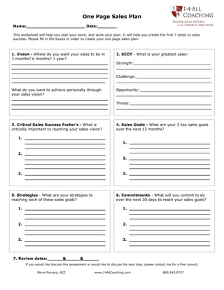 One Page Sales Plan
Name: ______________________ Date: _______

This worksheet will help you plan your work, and work your plan. It will help you create the first 7 steps to sales
success. Please fill in the boxes in order to create your one page sales plan.



1. Vision - Where do you want your sales to be in                    2. SCOT - What is your greatest sales:
3 months? 6 months? 1 year?
_____________________________________                                Strength:_________________________________
_____________________________________                                _________________________________________
_____________________________________
_____________________________________                                Challenge:________________________________
____________________________________                                 _________________________________________

What do you want to achieve personally through                       Opportunity:_______________________________
your sales vision?                                                   _________________________________________
_____________________________________
_____________________________________                                Threat:___________________________________
_____________________________________                                _________________________________________



3. Critical Sales Success Factor’s - What is                         4. Sales Goals - What are your 3 key sales goals
critically important to reaching your sales vision?                  over the next 12 months?

   1. _______________________________
      _______________________________                                    1. _______________________________
      _______________________________                                       _______________________________
                                                                            _______________________________
   2. _______________________________
      _______________________________                                    2. _______________________________
      _______________________________                                       _______________________________
      _______________________________                                       _______________________________
   3. _______________________________                                    3. _______________________________
      _______________________________                                       _______________________________



5. Strategies - What are your strategies to                          6. Commitments - What will you commit to do
reaching each of these sales goals?                                  over the next 30 days to reach your sales goals?

   1. _______________________________                                    1. _______________________________
      _______________________________                                       _______________________________
      _______________________________                                       _______________________________
   2. _______________________________                                    2. _______________________________
      _______________________________                                       _______________________________
      _______________________________                                       _______________________________
   3. _______________________________                                    3. _______________________________
      _______________________________                                       _______________________________


7. Review dates: _____ & ___ _ &______
       If you would like discuss this assessment or would like to discuss the next step, please contact me for a free consult.

              Steve Porcaro, ACC                      www.14AllCoaching.com                          860.243.9757
 