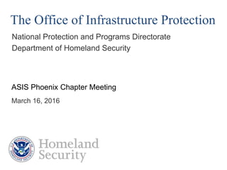 The Office of Infrastructure Protection
National Protection and Programs Directorate
Department of Homeland Security
ASIS Phoenix Chapter Meeting
March 16, 2016
 