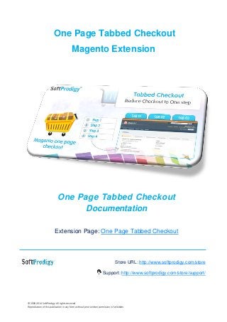 © 2006-2014 SoftProdigy. All rights reserved. 
Reproduction of this publication in any form without prior written permission is forbidden. 
One Page Tabbed Checkout 
Magento Extension 
One Page Tabbed Checkout Documentation 
Extension Page: One Page Tabbed Checkout 
Store URL: http://www.softprodigy.com/store 
Support: http://www.softprodigy.com/store/support/ 
 