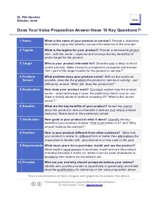 Does Your Value Proposition Answer these 10 Key Questions?†
1 Name What is the name of your product or service? Provide a distinctive,
descriptive name that (ideally) conveys the essence of the concept.
2 Tagline What is the tagline for your product? Provide a memorable phrase
that – with the name – captures and conveys the key benefit(s) of
and/or target for the product.
3 Target Who is your product intended for? Describe who is likely to find it
useful and why. Make it easy for prospects to recognize and answer
“Am I part of the target market for the product or service?"
4 Problem
Solved
What problem does your product solve? With as few words as
possible, describe the problem the product or service is solving – put
differently, answer “What ‘job’ does the product do?”
5 Explanation How does your product work? Concisely explain how the product
works – what technology it uses, the platform(s) that it runs on, etc.
State or briefly allude to (without revealing IP) “What is the ‘secret
sauce’?”
6 Benefits What are the key benefits of your product? Assert key claims
about the product in terms of benefits it delivers (not simply product
features). Relate back to the problem(s) solved.
7 Verification How good is your product at what it does? Quantify the key
benefits of your product. Answer “How much better is it?” and “Why
should I believe the claim(s)?”
8 Position How is your product different from other solutions? State how
your product is similar to, different from or better than alternatives the
respondent is familiar with, accustomed to or has used in the past.
9 Requirements What must users do to purchase, install and use the product?
Make explicit requirements to purchase, install and use the product,
including device(s) it works on; where it can be used; drawbacks or
limitations that need to be considered; etc.
10 Provider Who are you and why should prospects believe your claims?
Identify who you/the provider is (specifically or generically) and briefly
describe qualifications for delivering on the value proposition above.
†
Use a combination of text, images and graphics to answer the above
Permission granted to cite, copy and distribute with attribution –
Dr. Phil Hendrix - immr - www.immr.org
Dr. Phil Hendrix
Director, immr
 