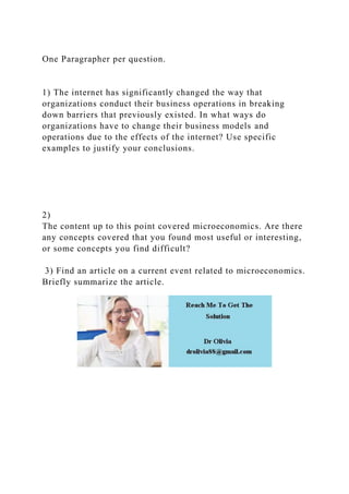 One Paragrapher per question.
1) The internet has significantly changed the way that
organizations conduct their business operations in breaking
down barriers that previously existed. In what ways do
organizations have to change their business models and
operations due to the effects of the internet? Use specific
examples to justify your conclusions.
2)
The content up to this point covered microeconomics. Are there
any concepts covered that you found most useful or interesting,
or some concepts you find difficult?
3) Find an article on a current event related to microeconomics.
Briefly summarize the article.
 