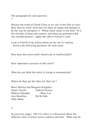 One paragraph for each question:
1.
Discuss the work of Chuck Close as we saw in the film in class.
How does he work: show how he takes an image and changes it
by the way he interprets it. Philip Glass states in the film: “It is
the old idea of form and content, and what our generation did
was include process”: apply this idea to Chuck’s work.
Look at EACH of the artists below on the Art 21 website.
Answer the following questions for each artist:
·
How does this artist work? Intuitively or intellectually?
·
How important is process to this artist?
·
What do you think this artist is trying to communicate?
·
Where do they get the ideas for their art ?
Barry McGee and Margaret Kilgallen
James Turrell Gabriel Orzoco
Shahzia Sikander Maya Lin
Ann Hamilton Do Ho Suh
Sally Mann
2.
In your text, pages 104-112, there is a discussion about the
different roles of artists across cultures and time. What role do
 