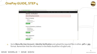 OnePay GUIDE, STEP 4
4. Go to Menu My User Account > IdentityVerification and upload the required files in either .pdf or .jpg
format. Remember that the information in the fields should be in English only
5
 