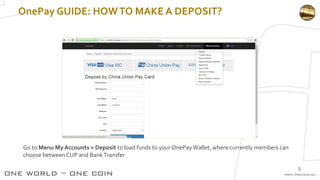 OnePay GUIDE: HOWTO MAKE A DEPOSIT?
Go to Menu My Accounts > Deposit to load funds to your OnePayWallet, where currently members can
choose between CUP and BankTransfer
5
 