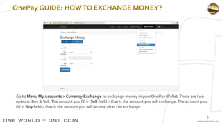 OnePay GUIDE: HOWTO EXCHANGE MONEY?
Go to Menu My Accounts > Currency Exchange to exchange money in your OnePayWallet.There are two
options: Buy & Sell.The amount you fill in Sell fileld – that is the amount you will exchange.The amount you
fill in Buy field – that is the amount you will receive after the exchange.
5
 