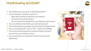 YOUR OnePay ACCOUNT
 Your OnePay account can be in both EUR and CNY
 You can load your OnePay account via:
• BankWire (transfer money from your bank) or
• China Union Pay (CUP) cards or
• You can load funds directly from your OneCoin Cash Account
 You can withdraw only EUR to your own bank account
 Cash withdrawals are possible only with OneCoin Prepaid Cards
 You can exchange EUR – CNY or CNY – EUR in the E-Wallet
 You can do internal transfers to another OnePay member’s
account from your OnePay account
 You can preview your transaction history in your Account
Statements
2
 