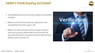 3
 All uploaded documents must be in English or transslated
in English
 Make sure that the documents you upload are in the
requested format: either .jpg or .pdf
 Before you attach the documents we need in order to
verify your account, please make sure to first fill in all
personal information requested in the form like full name,
address, phone number, etc.
VERIFYYOUR OnePay ACCOUNT
 