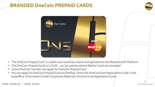 BRANDED OneCoin PREPAID CARDS
 TheOneCoin Prepaid Card is a debit card issued by a bank and operated on the MasterCard® Platform
 TheOneCoin Prepaid Cards is in EUR – can be used anywhere Master Cards are accepted
 Every OneCoin member can apply for OneCoin Prepaid Card
 You can apply for OneCoin Prepaid Card via OnePay. Check the OneCoinCard Application Guide in the
backoffice: Information Center>Corporate Materials>OneCoinCard Application Guide
5
 