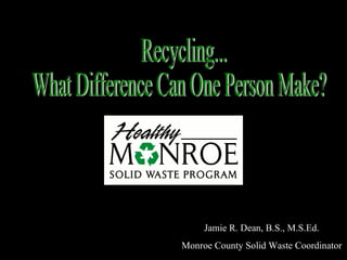 Recycling... What Difference Can One Person Make? Jamie R. Dean, B.S., M.S.Ed. Monroe County Solid Waste Coordinator 