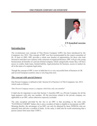 ONE PERSON COMPANY AN OVERVIEW
CS kaushal saxena
Introduction
The revolutionary new concept of 'One Person Company' (OPC) has been introduced by the
Companies Act, 2013. This concept of OPC was first recommended by the expert committee of
Dr. JJ Irani in 2005. OPC provides a whole new bracket of opportunities for those who look
forward to start their own ventures with a structure of organized business. OPC will give the young
businessman all benefits of a private limited company which categorically means they will have
access to credits, bank loans, limited liability, legal protection for business, access to market etc
all in the name of a separate legal entity.
Though the concept of OPC is new in India but it is a very successful form of business in UK
and several European countries since a very long time now.
The concept with special features
One Person Company is defined in Sub- Section 62 of Section 2 of The Companies Act, 2013,
which reads as follows:
'One Person Company means a company which has only one member'
It shall also be important to note that Section 3 classifies OPC as a Private Company for all the
legal purposes with only one member. All the provisions related to the private company are
applicable to an OPC, unless otherwise expressly excluded.
The only exception provided by the Act to an OPC is that according to the rules only
"NATURALLY-BORN" Indian who is also a resident of India is eligible to incorporate an OPC.
Meaning thereby, the advantages of an OPC can only be obtained by those INDIANs who are
naturally born and also a resident of India. At the same, it shall also be worth mentioning that a
person cannot form more than 5 OPC's.
 