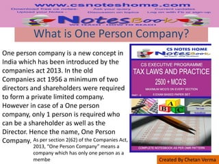 Created By Chetan Verma
What is One Person Company?
One person company is a new concept in
India which has been introduced by the
companies act 2013. In the old
Companies act 1956 a minimum of two
directors and shareholders were required
to form a private limited company.
However in case of a One person
company, only 1 person is required who
can be a shareholder as well as the
Director. Hence the name, One Person
Company. As per section 2(62) of the Companies Act,
2013, “One Person Company” means a
company which has only one person as a
membe
 
