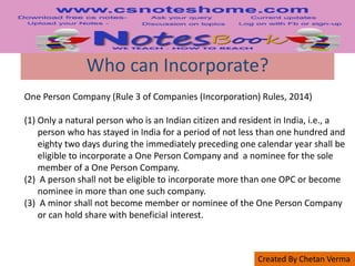 Created By Chetan Verma
Who can Incorporate?
One Person Company (Rule 3 of Companies (Incorporation) Rules, 2014)
(1) Only a natural person who is an Indian citizen and resident in India, i.e., a
person who has stayed in India for a period of not less than one hundred and
eighty two days during the immediately preceding one calendar year shall be
eligible to incorporate a One Person Company and a nominee for the sole
member of a One Person Company.
(2) A person shall not be eligible to incorporate more than one OPC or become
nominee in more than one such company.
(3) A minor shall not become member or nominee of the One Person Company
or can hold share with beneficial interest.
 