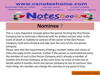 Created By Chetan Verma
Nominee ?
This is a very important concept where the person forming the One Person
Company has to nominate a Nominee with his written consent who, in the
event of death or inability to contract of the owner of the One Person
Company, shall come forward and take over the reins of the one person
company.
Please note that the requirements of being a resident Indian and citizen of
India also apply to the nominee. Further if the person so nominated becomes
the member of such a One Person Company and is already a member of
another One Person Company, at the same time, by virtue of rules has to
decide within 6 months which one person company he has to continue. One
more thing, the member can change the nominee at any point of time.
 