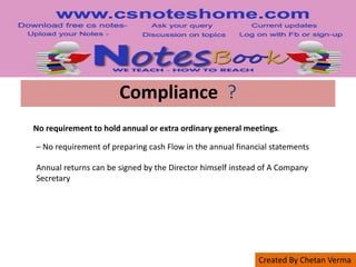 Created By Chetan Verma
Compliance ?
No requirement to hold annual or extra ordinary general meetings.
– No requirement of preparing cash Flow in the annual financial statements
Annual returns can be signed by the Director himself instead of A Company
Secretary
 