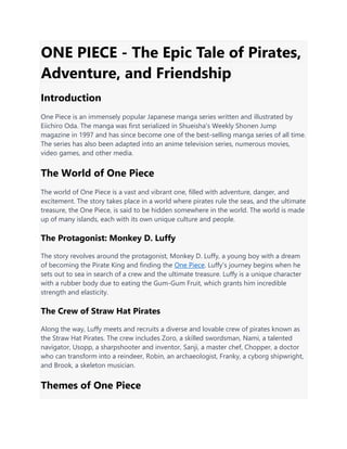 ONE PIECE - The Epic Tale of Pirates,
Adventure, and Friendship
Introduction
One Piece is an immensely popular Japanese manga series written and illustrated by
Eiichiro Oda. The manga was first serialized in Shueisha's Weekly Shonen Jump
magazine in 1997 and has since become one of the best-selling manga series of all time.
The series has also been adapted into an anime television series, numerous movies,
video games, and other media.
The World of One Piece
The world of One Piece is a vast and vibrant one, filled with adventure, danger, and
excitement. The story takes place in a world where pirates rule the seas, and the ultimate
treasure, the One Piece, is said to be hidden somewhere in the world. The world is made
up of many islands, each with its own unique culture and people.
The Protagonist: Monkey D. Luffy
The story revolves around the protagonist, Monkey D. Luffy, a young boy with a dream
of becoming the Pirate King and finding the One Piece. Luffy's journey begins when he
sets out to sea in search of a crew and the ultimate treasure. Luffy is a unique character
with a rubber body due to eating the Gum-Gum Fruit, which grants him incredible
strength and elasticity.
The Crew of Straw Hat Pirates
Along the way, Luffy meets and recruits a diverse and lovable crew of pirates known as
the Straw Hat Pirates. The crew includes Zoro, a skilled swordsman, Nami, a talented
navigator, Usopp, a sharpshooter and inventor, Sanji, a master chef, Chopper, a doctor
who can transform into a reindeer, Robin, an archaeologist, Franky, a cyborg shipwright,
and Brook, a skeleton musician.
Themes of One Piece
 