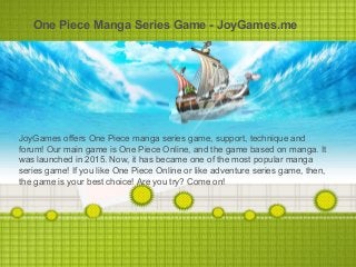 One Piece Manga Series Game - JoyGames.me
JoyGames offers One Piece manga series game, support, technique and
forum! Our main game is One Piece Online, and the game based on manga. It
was launched in 2015. Now, it has became one of the most popular manga
series game! If you like One Piece Online or like adventure series game, then,
the game is your best choice! Are you try? Come on!
 