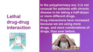 In the polypharmacy era, it is not
unusual for patients with chronic
disease to be taking a half-dozen
or more different drugs.
Drug interactions have increased
because we are using more
drugs, and more combinations of
drugs, than ever before.
Lethal
drug-drug
interaction
 