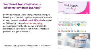 Shown to increase the risk for gastrointestinal (GI)
bleeding and the anticoagulant response of warfarin.
In most patients warfarin and diflunisal can lead
to GI bleeding or even fatal hemorrhaging.
Acetaminophen is the alternative of choice. Or
salicylate are safer because of minimal effects on
platelets and gastric mucosa.
Warfarin & Nonsteroidal anti-
inflammatory drugs (NSAIDs)*
*such as keto-profen, piroxicam, sulindac, diclo-fenac, and ketorolac
 