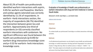 About 92.2% of health care professionals
identified warfarin interactions with aspirin,
4.4% for warfarin and fluoxetine. Warfarin
and cardiac agents (atenolol) was correctly
identified by 11.1% of respondents. In
warfarin –herb interactions section, the
majority of respondents (66.7%) identified
the interaction between green tea and
warfarin. Approximately one-third of
respondents (n=33) correctly classified
warfarin interactions with cardamom. No
significant difference was found between the
health care professionals (p=0.49) for
warfarin-drug interactions knowledge score
and p= 0.52 for warfarin- herb interactions
knowledge score.
 
