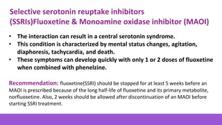 • The interaction can result in a central serotonin syndrome.
• This condition is characterized by mental status changes, agitation,
diaphoresis, tachycardia, and death.
• These symptoms can develop quickly with only 1 or 2 doses of fluoxetine
when combined with phenelzine.
Recommendation: fluoxetine(SSRI) should be stopped for at least 5 weeks before an
MAOI is prescribed because of the long half-life of fluoxetine and its primary metabolite,
norfluoxetine. Also, 2 weeks should be allowed after discontinuation of an MAOI before
starting SSRI treatment.
Selective serotonin reuptake inhibitors
(SSRIs)Fluoxetine & Monoamine oxidase inhibitor (MAOI)
 