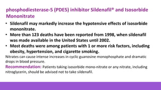 • Sildenafil may markedly increase the hypotensive effects of isosorbide
mononitrate.
• More than 123 deaths have been reported from 1998, when sildenafil
was made available in the United States until 2002.
• Most deaths were among patients with 1 or more risk factors, including
obesity, hypertension, and cigarette smoking.
Nitrates can cause intense increases in cyclic guanosine monophosphate and dramatic
drops in blood pressure.
Recommendation: Patients taking isosorbide mono-nitrate or any nitrate, including
nitroglycerin, should be advised not to take sildenafil.
phosphodiesterase-5 (PDE5) inhibitor Sildenafil® and Isosorbide
Mononitrate
 