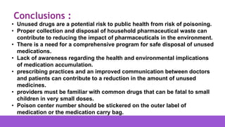 • Unused drugs are a potential risk to public health from risk of poisoning.
• Proper collection and disposal of household pharmaceutical waste can
contribute to reducing the impact of pharmaceuticals in the environment.
• There is a need for a comprehensive program for safe disposal of unused
medications.
• Lack of awareness regarding the health and environmental implications
of medication accumulation.
• prescribing practices and an improved communication between doctors
and patients can contribute to a reduction in the amount of unused
medicines.
• providers must be familiar with common drugs that can be fatal to small
children in very small doses.
• Poison center number should be stickered on the outer label of
medication or the medication carry bag.
Conclusions :
 