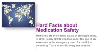 Hard Facts about
Medication Safety
Medicines are the leading cause of child poisoning.
In 2017, nearly 52,000 children under the age of six
were seen in the emergency room for medicine
poisoning. That’s one child every ten minutes
 