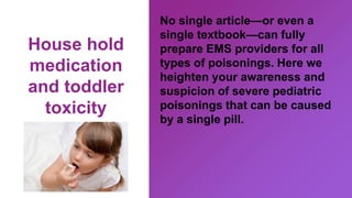 House hold
medication
and toddler
toxicity
No single article—or even a
single textbook—can fully
prepare EMS providers for all
types of poisonings. Here we
heighten your awareness and
suspicion of severe pediatric
poisonings that can be caused
by a single pill.
 