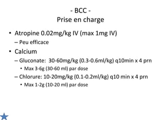 - BCC -
Prise en charge
• Atropine 0.02mg/kg IV (max 1mg IV)
– Peu efficace
• Calcium
– Gluconate: 30-60mg/kg (0.3-0.6ml/kg) q10min x 4 prn
• Max 3-6g (30-60 ml) par dose
– Chlorure: 10-20mg/kg (0.1-0.2ml/kg) q10 min x 4 prn
• Max 1-2g (10-20 ml) par dose
 