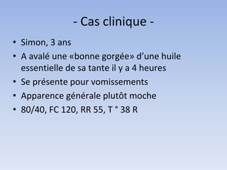- Cas clinique -
• Simon, 3 ans
• A avalé une «bonne gorgée» d’une huile
essentielle de sa tante il y a 4 heures
• Se présente pour vomissements
• Apparence générale plutôt moche
• 80/40, FC 120, RR 55, T ° 38 R
 