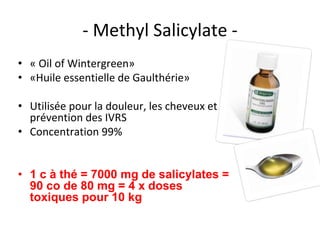- Methyl Salicylate -
• « Oil of Wintergreen»
• «Huile essentielle de Gaulthérie»
• Utilisée pour la douleur, les cheveux et
prévention des IVRS
• Concentration 99%
• 1 c à thé = 7000 mg de salicylates =
90 co de 80 mg = 4 x doses
toxiques pour 10 kg
 