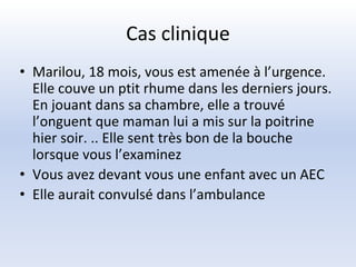 Cas clinique
• Marilou, 18 mois, vous est amenée à l’urgence.
Elle couve un ptit rhume dans les derniers jours.
En jouant dans sa chambre, elle a trouvé
l’onguent que maman lui a mis sur la poitrine
hier soir. .. Elle sent très bon de la bouche
lorsque vous l’examinez
• Vous avez devant vous une enfant avec un AEC
• Elle aurait convulsé dans l’ambulance
 