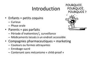 Introduction
• Enfants = petits coquins
– Curieux
– Phase orale
• Parents = pas parfaits
– Période d’inattention/↓ surveillance
– Médicaments laissés à un endroit accessible
• Compagnies pharmaceutiques = marketing
– Couleurs ou formes attrayantes
– Enrobage sucré
– Contenant sans mécanisme « child-proof »
 