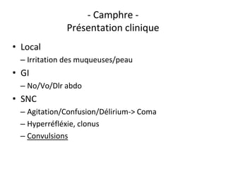 - Camphre -
Présentation clinique
• Local
– Irritation des muqueuses/peau
• GI
– No/Vo/Dlr abdo
• SNC
– Agitation/Confusion/Délirium-> Coma
– Hyperréfléxie, clonus
– Convulsions
 